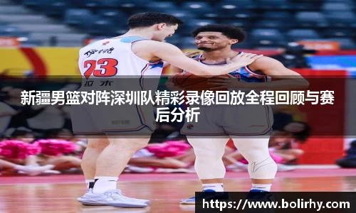 新疆男篮对阵深圳队精彩录像回放全程回顾与赛后分析